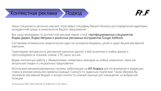 Контекстная реклама Подход
Наши специалисты детально изучают отраслевую специфику Вашего бизнеса для определения аудитории,
конкурентной среды и уникальности Вашего предложения.
Все наши менеджеры по контекстной рекламе имеют статус сертифицированных специалистов
Яндекс.Директ, Яндекс.Метрики и различных рекламных инструментов Google AdWords.
Составляем оптимальное семантическое ядро на основании бюджета, целей и задач Вашей рекламной
кампании.
Гарантируем прозрачность рекламной кампании (доступ к веб-аналитике в любое время) и
прогнозируемость показов, кликов, CTR, цены за клик.
Ведем постоянную работу с объявлениями, оперативно реагируя на любые изменения, такие как
актуальные скидки и специальные предложения.
Используем автоматизированные системы, работающие на API Яндекса для отслеживания и коррекции
ставок в режиме реального времени (каждые 5 минут) по заданным стратегиям. Таким образом Вы
экономите рекламный бюджет и всегда платите по нижней границе для нахождения на выбранной
позиции.
© Компания FMF | (495) 648-647-9, 8 800 333-11-26, FMF.ru
 