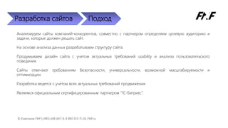 Разработка сайтов Подход
Анализируем сайты компаний-конкурентов, совместно с партнером определяем целевую аудиторию и
задачи, которые должен решать сайт.
На основе анализа данных разрабатываем структуру сайта.
Продумываем дизайн сайта с учетом актуальных требований usability и анализа пользовательского
поведения.
Сайты отвечают требованиям безопасности, универсальности, возможной масштабируемости и
оптимизации.
Разработка ведется с учетом всех актуальных требований продвижения.
Являемся официальным сертифицированным партнером “1C-Битрикс”.
© Компания FMF | (495) 648-647-9, 8 800 333-11-26, FMF.ru
 