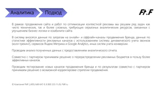 Аналитика Подход
В рамках продвижения сайта и работ по оптимизации контекстной рекламы мы решаем ряд задач как
чисто технических, так и более сложных, требующих серьезных аналитических ресурсов, связанных с
улучшением бизнес-логики и юзабилити сайта.
В систему вносятся данные по затратам на онлайн- и оффлайн-каналы продвижения бренда, данные по
статистике эффективности рекламных каналов с использованием системы динамического учета звонков
(колл-трекинг), сервисов Яндекс.Метрика и Google Analytics, иных систем учета конверсии.
Проводим анализ полученных данных с предоставлением аналитического отчета.
Совместно с партнером принимаем решение о перераспределении рекламных бюджетов в пользу более
эффективных каналов.
Проводим тестирование новых каналов продвижения бренда и по результатам совместно с партнером
принимаем решение о возможной корректировке стратегии продвижения.
© Компания FMF | (495) 648-647-9, 8 800 333-11-26, FMF.ru
 