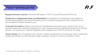 Наши преимущества
Ведущая компания на рынке. Компания FMF входит в ТОП-15 лучших SEO-компаний России.
Прозрачная и справедливая схема ценообразования. В зависимости от выбранной схемы работы в
течение месяца ведется постоянный контроль и учет позиций/посещаемости сайта, в результате чего
высчитывается итоговая стоимость услуг.
Успешный опыт работы. Имеем успешный опыт продвижения нескольких сотен сайтов, в том числе в
высококонкурентных тематиках (недвижимость, авто, промышленность), добиваемся результата в текущих
реалиях, что значительно сложнее поддержки сайта, выведенного в ТОП-10 несколько лет назад.
“Белые” методы. Мы используем только “белые” способы продвижения и оптимизации сайта, в результате
применения которых на сайт никогда не будут наложены санкции со стороны поисковых систем.
© Компания FMF | (495) 648-647-9, 8 800 333-11-26, FMF.ru
 