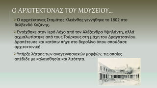 Ο ΑΡΧΙΤΕΚΤΟΝΑΣ ΤΟΥ ΜΟΥΣΕΙΟΥ…
Ο αρχιτέκτονας Σταμάτης Κλεάνθης γεννήθηκε το 1802 στο
Βελβενδό Κοζάνης.
Εντάχθηκε στον Ιερό Λόχο από τον Αλέξανδρο Υψηλάντη, αλλά
αιχμαλωτίστηκε από τους Τούρκους στη μάχη του Δραγατσανίου.
Δραπέτευσε και κατόπιν πήγε στο Βερολίνο όπου σπούδασε
αρχιτεκτονική.
Υπήρξε λάτρης των αναγεννησιακών μορφών, τις οποίες
απέδιδε με καλαισθησία και λιτότητα.
 