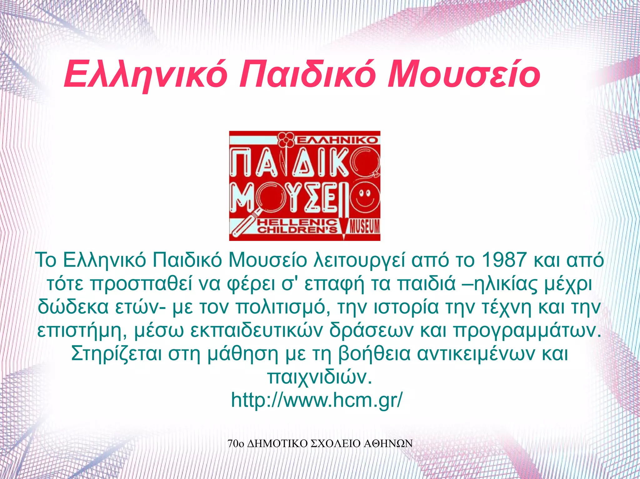 Ελληνικό Παιδικό Μουσείο
Το Ελληνικό Παιδικό Μουσείο λειτουργεί από το 1987 και από
τότε προσπαθεί να φέρει σ' επαφή τα παιδιά –ηλικίας μέχρι
δώδεκα ετών- με τον πολιτισμό, την ιστορία την τέχνη και την
επιστήμη, μέσω εκπαιδευτικών δράσεων και προγραμμάτων.
Στηρίζεται στη μάθηση με τη βοήθεια αντικειμένων και
παιχνιδιών.
http://www.hcm.gr/
70ο ΔΗΜΟΤΙΚΟ ΣΧΟΛΕΙΟ ΑΘΗΝΩΝ
 