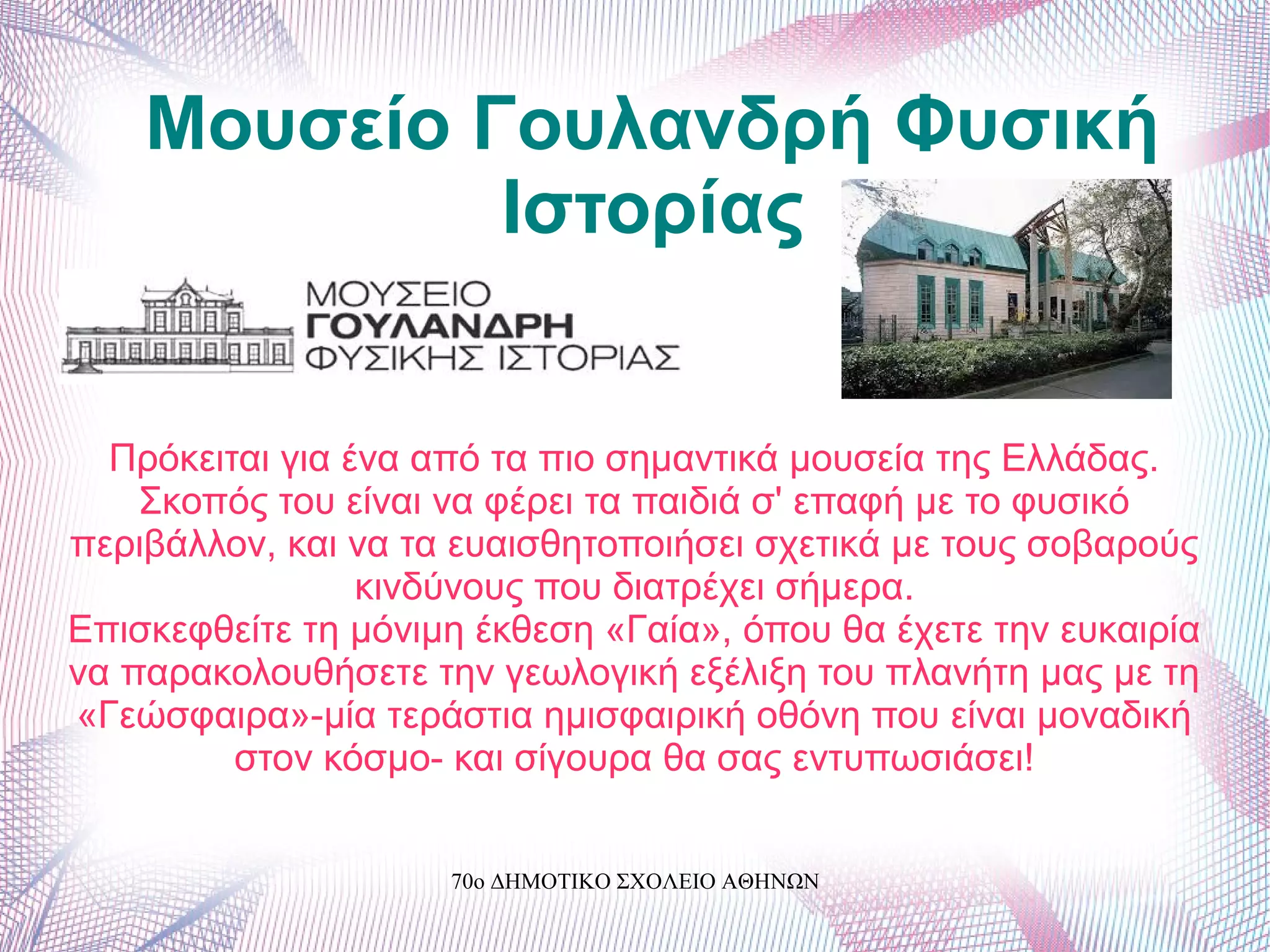 Μουσείο Γουλανδρή Φυσική
Ιστορίας
Πρόκειται για ένα από τα πιο σημαντικά μουσεία της Ελλάδας.
Σκοπός του είναι να φέρει τα παιδιά σ' επαφή με το φυσικό
περιβάλλον, και να τα ευαισθητοποιήσει σχετικά με τους σοβαρούς
κινδύνους που διατρέχει σήμερα.
Επισκεφθείτε τη μόνιμη έκθεση «Γαία», όπου θα έχετε την ευκαιρία
να παρακολουθήσετε την γεωλογική εξέλιξη του πλανήτη μας με τη
«Γεώσφαιρα»-μία τεράστια ημισφαιρική οθόνη που είναι μοναδική
στον κόσμο- και σίγουρα θα σας εντυπωσιάσει!
70ο ΔΗΜΟΤΙΚΟ ΣΧΟΛΕΙΟ ΑΘΗΝΩΝ
 