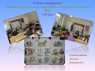 Година спілкування
“Правила руху завчи до ладу, щоб не потрапити раптом в
біду”
3-Б клас
Класний керівник
3-Б класу
Іванченко О.А.
 
