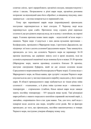 сонячне світло, треті переробляють органічні сполуки, використовуючи і
світло і кисень. Потрапляючи в різні шари моря, органічна речовина
потрапляє на відповідний цикл його обробки і, в кінцевому підсумку, цикл
замикається – система повертається в первинний стан.
Тому при переміщенні шарів моря (перемішуванні) сірководень
поступово перетворюється в інші сполуки. У Чорному морі вода
перемішується дуже слабо. Причиною тому служать різкі перепади
солоності, що розділяють морськуводу, як в келиху з коктейлем, на окремі
шари. Головна причина появи таких шарів – недостатній зв’язок моря з
океаном. Чорне море з’єднується з ним двома вузькими протоками –
Босфорським, провідним в Мармурове море, і протокою Дарданелли, що
підтримує зв’язокз досить солоним Середземним морем. Така замкнутість
призводить до того, що солоність Чорного моря не перевищує 16-18
проміле (величина, що дорівнює вмісту солі в крові людини), тоді як
солоність нормальної океанічної води повинна бути в межах 33-38 проміле
(Мармурове море, маючи проміжну солоність близько 26 проміле,
виступає своєрідним буфером, який не дає сильно солоним водам
Середземного морявливатися безпосередньов Чорне море). Солона вода з
Мармурового моря, як більш важка, при зустрічі з водами Чорного моря
опускається на дно і у вигляді підводного перебігу надходить у його нижні
шари. В області прикордонного шару відбувається не тільки різка зміна
солоності – «галоклина», а й різка зміна густини води – «піноклин» і
температури – «термоклин» (глибокі, більш щільні шари води завжди
мають постійну температуру – 8-9 градусів вище нуля). Такі різнорідні
шари роблять з нашого морського коктейлю справжній листковий пиріг, і,
звичайно, «перемішати» його стає дуже важко. Так, для того, щоб вода з
поверхні води досягла дна моря, потрібні сотні років. Всі ці фактори
призводять до того, що сірководень, постійно накопичуючись в товщах
Чорного моря, поступово утворив обширну мляву зону.
 