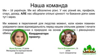 Наша команда
Ми українців Ми всі абсолютно різні У нас різний вік професія
стаус досвід АЛЕ нас обєднали спільні цінності та бажання діяти саме
тут і зараз
Ми живемо в переломний для людства момент коли кожен повинен
усвідомити свою відповідальність перед нашим спільним домом і почати
створювати стосунки з природою на основі взаємного та рівноцінного
обміну
Координатор
и
проекту
Женя Кутова р
Менеджер із корпоративних фінансів
Настя Богданович р
координатор
 