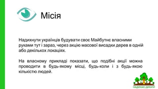 Місія
Надихнути українців будувати своє Майбутнє власними
руками тут і зараз через акцію масової висадки дерев в одній
або декількох локаціях
На власному прикладі показати що подібні акції можна
проводити в будь якому місці будь коли і з будь якою
кількістю людей
 