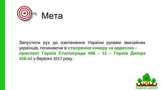 Мета
Запустити рух до озеленення України руками звичайних
українців починаючи зі створення скверу за адресою
проспект Героїв Сталінграда б Героїв Дніпра
б у березні року
 
