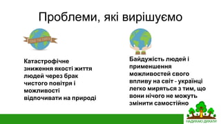 Проблеми, які вирішуємо
Байдужість людей і
применшення
можливостей свого
впливу на світ українці
легко миряться з тим що
вони нічого не можуть
змінити самостійно
Катастрофічне
зниження якості життя
людей через брак
чистого повітря і
можливості
відпочивати на природі
 
