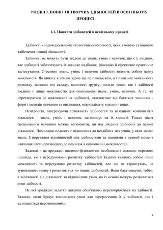 РОЗДІЛ І. ПОНЯТТЯ ТВОРЧИХ ЗДІБНОСТЕЙ В ОСВІТНЬОМУ
ПРОЦЕСІ
1.1. Поняття здібностей в освітньому процесі
Здібності - індивідуально-психологічні особливості, які є умовою успішного
здійснення певної діяльності.
Здібності не можуть бути зведені до знань, умінь і навичок, що є у людини,
але здібності забезпечують їх швидке надбання, фіксацію й ефективне практичне
застосування. Стосовно знань, умінь і навичок здібності являють собою певну
можливість. Як кинуте в землю зерно ще не є колоском, а тільки має можливість
розвитку залежно від складу, вологості ґрунту, погоди тощо, так і здібності
людини є лише можливістю для опанування знань, умінь, навичок. А те, чи
перетворяться ці можливості на здібності, залежатиме від багатьох чинників -
форм і методів навчання та виховання, мікроклімату в родині тощо.
Психологія, заперечуючи тотожність здібностей та важливих компонентів
діяльності - знань, умінь і навичок, наголошує на їх єдності. Тільки після
спеціального навчання можна встановити, чи має людина здібності до певної
діяльності. Помилкою педагога є віднесення до нездібних тих учнів, у яких немає
знань. Ігнорування відмінностей між здібностями та знаннями в певний момент
навчання часто призводило до помилок в оцінюванні можливостей.
Задатки - це вроджені анатомо-фізіологічні особливості кожного окремого
індивіда, які є передумовами розвитку здібностей Задатки являють собою лише
можливості та передумови розвитку здібностей, але ще не гарантують, не
зумовлюють появу і розвиток тих чи інших здібностей. Вони багатозначні, тобто,
в залежності від діяльності та відповідних умов, на їх основі можуть розвиватися
різні здібності.
Не всі вроджені задатки людини обов'язково перетворюються на здібності.
Задатки, коли бракує відповідних умов для переростання їх у здібності, так і
залишаються нерозвиненими.
4
 