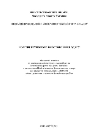 1
МІНІСТЕРСТВО ОСВІТИ І НАУКИ,
МОЛОДІ ТА СПОРТУ УКРАЇНИ
КИЇВСЬКИЙ НАЦІОНАЛЬНИЙ УНІВЕРСИТЕТ ТЕХНОЛОГІЙ ТА ДИЗАЙНУ
НОВІТНІ ТЕХНОЛОГІЇ ВИГОТОВЛЕННЯ ОДЯГУ
Методичні вказівки
до виконання лабораторних, самостійних та
контрольних робіт всіх форм навчання
з дисципліни «Новітні технології виготовлення одягу»
для студентів спеціальності 7.05160202
«Конструювання та технології швейних виробів»
КИЇВ КНУТД 2011
 