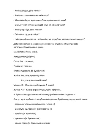 - Якийсьогоднідень тижня?
- Кімнатна рослина схожа на їжачка?
- Маленький друг крокодила Гени,що маєвеликі вуха?
- Скількичобіт купила Оля,щоб киця ніг не замочила?
- Якийучора був день тижня?
- Скількивух у двохзайців?
- Найкращийчоловік на світі,який дужеполюбляєварення і живе на даху?
Добре впоралися із завданням і рукавичка впустила Мишку до себе
погрітися. Слухаємо далі казку.
Мала Жабка лісом скаче,
Натрудилася добряче,
Сіла в тінь і спочиває,
Рукавичку помічає.
(Жабка підходить до рукавички).
Жабка. Хто,хто в рукавичці живе
Хто, хто у тепленькій там є?
Мишка. Я – Мишка-скряботушка. А ти хто?
Жабка. А я – Жабка- скрекотушка,пустипогрітись.
В. Тут озвалась рукавичка: «Спочатку треба виконати завдання!»
Ось тут ще є торбинка із загубленимиречами. Треба вгадати, що з якої казки.
- дзеркало( « Білосніжка і семеро гномів « )
- шкарлупа від горіха ( « Дюймовочка «)
- колосок ( « Колосок «)
- рукавичка ( « Рукавичка « )
- качина пірїна ( « Кривенька качечка»
 