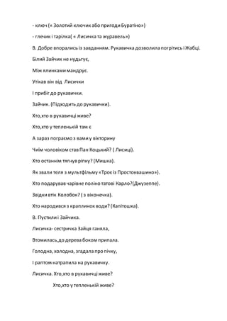 - ключ (« Золотий ключик або пригодиБуратіно»)
- глечик і тарілка( « Лисичка та журавель»)
В. Добре впорались із завданням. Рукавичка дозволила погрітись іЖабці.
Білий Зайчик не нудьгує,
Між ялинкамимандрує.
Утікав він від Лисички
І прибіг до рукавички.
Зайчик. (Підходить до рукавички).
Хто,хто в рукавичціживе?
Хто,хто у тепленькій там є
А зараз пограємо з вамиу вікторину
Чиїм чоловіком став Пан Коцький? ( Лисиці).
Хто останнім тягнув ріпку? (Мишка).
Як звали теля з мультфільму «Троєіз Простоквашино»).
Хто подарував чарівне поліно татові Карло?(Джузеппе).
Звідкивтік Колобок? ( з віконечка).
Хто народився з краплинок води? (Капітошка).
В. Пустилиі Зайчика.
Лисичка- сестричка Зайця ганяла,
Втомилась,до дерева боком припала.
Голодна, холодна, згадала про пічку,
І раптом натрапила на рукавичку.
Лисичка. Хто,хто в рукавичціживе?
Хто,хто у тепленькій живе?
 