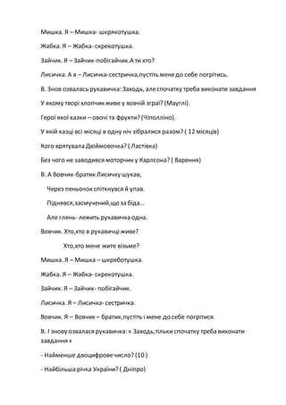 Мишка. Я – Мишка- шкрякотушка.
Жабка. Я – Жабка- скрекотушка.
Зайчик. Я – Зайчик-побігайчик.А ти хто?
Лисичка. А я – Лисичка-сестричка,пустіть менедо себе погрітись.
В. Знов озвалась рукавичка: Заходь, алеспочатку треба виконати завдання
У якому творі хлопчик живе у вовчій зграї? (Мауглі).
Герої якої казки – овочі та фрукти? (Чіполліно).
У якій казці всі місяці в одну ніч зібралися разом? ( 12 місяців)
Кого врятувала Дюймовочка? ( Ластівка)
Без чого не заводився моторчик у Карлсона? ( Варення)
В. А Вовчик-братик Лисичку шукав,
Через пеньочок спіткнувся й упав.
Піднявся,засмучений,що за біда…
Але глянь- лежить рукавичка одна.
Вовчик. Хто,хто в рукавичці живе?
Хто,хто мене жите візьме?
Мишка. Я – Мишка – шкряботушка.
Жабка. Я – Жабка- скрекотушка.
Зайчик. Я – Зайчик- побігайчик.
Лисичка. Я – Лисичка- сестричка.
Вовчик. Я – Вовчик – братик,пустіть і мене до себе погрітися.
В. І знову озвалася рукавичка: « Заходь,тількиспочатку треба виконати
завдання «
- Найменше двоцифровечисло? (10 )
- Найбільша річка України? ( Дніпро)
 