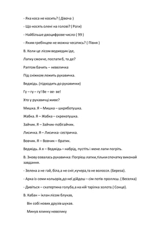 - Яка коса не косить? ( Дівоча )
- Що носять олені на голові? ( Роги)
- Найбільшедвоцифровечисло ( 99 )
- Яким гребінцем не можна чесатись? ( Півня )
В. Коли це лісом ведмедик іде,
Лапку смокче, поспатиб, та де?
Раптом бачить – невеличка
Під сніжком лежить рукавичка.
Ведмідь. (підходить до рукавички)
Гу – гу – гу!Ве – ве- ве!
Хто у рукавичціживе?
Мишка. Я – Мишка – шкряботушка.
Жабка. Я – Жабка – скрекотушка.
Зайчик. Я – Зайчик-побігайчик.
Лисичка. Я – Лисичка- сестричка.
Вовчик. Я – Вовчик – братик.
Ведмідь. А я – Ведмідь – набрід, пустіть і мене лапи погріть.
В. Знову озвалась рукавичка: Погрієш лапки,тількиспочатку виконай
завдання.
- Зелена а не гай, біла,а не сніг,кучера,та не волосся. (Береза).
- Арка із семи кольорів,до неї дійдеш – сім потів проллєш. ( Веселка)
- Дивіться – скатертина голуба,а на ній тарілка золота.( Сонце).
В. Кабан – ікланлісом блукав,
Він собі нових друзів шукав.
Минув ялинку невелику
 