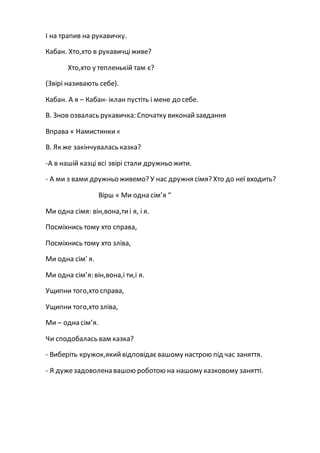 І на трапив на рукавичку.
Кабан. Хто,хто в рукавичціживе?
Хто,хто у тепленькій там є?
(Звірі називають себе).
Кабан. А я – Кабан- іклан пустіть і мене до себе.
В. Знов озвалась рукавичка: Спочатку виконайзавдання
Вправа « Намистинки«
В. Як же закінчувалась казка?
-А в нашій казці всі звірі стали дружньо жити.
- А ми з вами дружньо живемо? У нас дружня сімя? Хто до неї входить?
Вірш « Ми одна сім’я “
Ми одна сімя: він,вона,тиі я, і я.
Посміхнись тому хто справа,
Посміхнись тому хто зліва,
Ми одна сім’ я.
Ми одна сім’я: він,вона,і ти,і я.
Ущипни того,хто справа,
Ущипни того,хто зліва,
Ми – одна сім’я.
Чи сподобалась вам казка?
- Виберіть кружок,якийвідповідаєвашому настрою під час заняття.
- Я дужезадоволена вашою роботою на нашому казковому занятті.
 