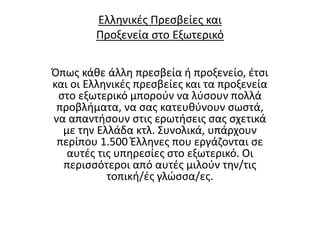 Ελληνικές Πρεσβείες και
Προξενεία στο Εξωτερικό
Όπως κάθε άλλη πρεσβεία ή προξενείο, έτσι
και οι Ελληνικές πρεσβείες και τα προξενεία
στο εξωτερικό μπορούν να λύσουν πολλά
προβλήματα, να σας κατευθύνουν σωστά,
να απαντήσουν στις ερωτήσεις σας σχετικά
με την Ελλάδα κτλ. Συνολικά, υπάρχουν
περίπου 1.500 Έλληνες που εργάζονται σε
αυτές τις υπηρεσίες στο εξωτερικό. Οι
περισσότεροι από αυτές μιλούν την/τις
τοπική/ές γλώσσα/ες.
 