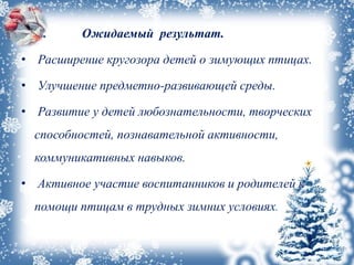 • II. Ожидаемый результат.
• Расширение кругозора детей о зимующих птицах.
• Улучшение предметно-развивающей среды.
• Развитие у детей любознательности, творческих
способностей, познавательной активности,
коммуникативных навыков.
• Активное участие воспитанников и родителей к
помощи птицам в трудных зимних условиях.
 