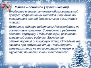 • II II этап – основной ( практический)
• Внедрение в воспитательно–образовательный
процесс эффективных методов и приёмов по
расширению знаний дошкольников о зимующих
птицах.
• Домашние задание родителям Рекомендации на
совместные прогулки. Совместно с ребенком
сделать кормушку. Подсыпая корм, развивать
словарный запас ребенка. Заучивание
стихотворений о зимующих птиц. Отгадывание
загадок про зимующих птиц. Рассмотреть
зимующих птиц на иллюстрациях в книгах и
журналах, принести книги в детский сад.
 