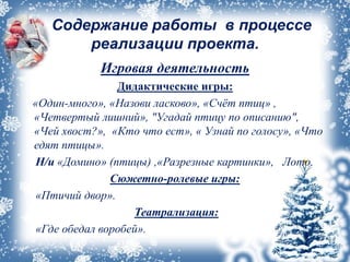 Содержание работы в процессе
реализации проекта.
Игровая деятельность
Дидактические игры:
«Один-много», «Назови ласково», «Счёт птиц» ,
«Четвертый лишний», "Угадай птицу по описанию",
«Чей хвост?», «Кто что ест», « Узнай по голосу», «Что
едят птицы».
Н/и «Домино» (птицы) ,«Разрезные картинки», Лото.
Сюжетно-ролевые игры:
«Птичий двор».
Театрализация:
«Где обедал воробей».
 