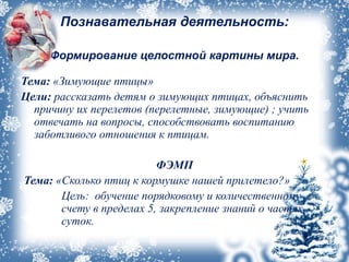 Познавательная деятельность:
Формирование целостной картины мира.
Тема: «Зимующие птицы»
Цели: рассказать детям о зимующих птицах, объяснить
причину их перелетов (перелетные, зимующие) ; учить
отвечать на вопросы, способствовать воспитанию
заботливого отношения к птицам.
ФЭМП
Тема: «Сколько птиц к кормушке нашей прилетело?»
Цель: обучение порядковому и количественному
счету в пределах 5, закрепление знаний о частях
суток.
 