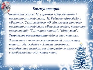 Коммуникация:
Чтение рассказов: М. Горького «Воробьишко» +
просмотр мультфильма, Н. Рубцова «Воробей» и
«Ворона». Сухомлинского «О чём плачет синичка»,
просмотр мультфильма «Высокая горка», просмотр
презентаций: "Зимующие птицы", "Кормушки".
Творческое рассказывание «Как я спас птичку».
Заучивание и чтение стихотворений о зимующих
птицах; обсуждение пословиц, поговорок,
отгадывание загадок; рассматривание иллюстраций
с изображением зимующих птиц.
 
