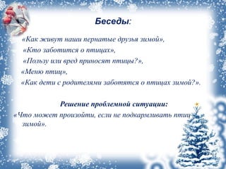 Беседы:
«Как живут наши пернатые друзья зимой»,
«Кто заботится о птицах»,
«Пользу или вред приносят птицы?»,
«Меню птиц»,
«Как дети с родителями заботятся о птицах зимой?».
Решение проблемной ситуации:
«Что может произойти, если не подкармливать птиц
зимой».
 