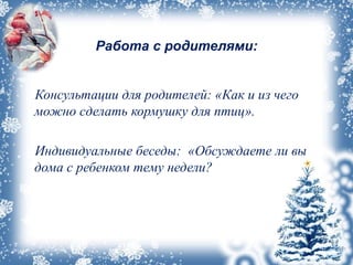 Работа с родителями:
Консультации для родителей: «Как и из чего
можно сделать кормушку для птиц».
Индивидуальные беседы: «Обсуждаете ли вы
дома с ребенком тему недели?
 