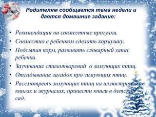 Родителям сообщается тема недели и
дается домашние задание:
• Рекомендации на совместные прогулки.
• Совместно с ребенком сделать кормушку.
• Подсыпая корм, развивать словарный запас
ребенка.
• Заучивание стихотворений о зимующих птиц.
• Отгадывание загадок про зимующих птиц.
• Рассмотреть зимующих птиц на иллюстрациях в
книгах и журналах, принести книги в детский
сад.
 