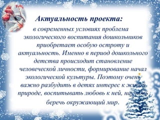 Актуальность проекта:
в современных условиях проблема
экологического воспитания дошкольников
приобретает особую остроту и
актуальность. Именно в период дошкольного
детства происходит становление
человеческой личности, формирование начал
экологической культуры. Поэтому очень
важно разбудить в детях интерес к живой
природе, воспитывать любовь к ней, научить
беречь окружающий мир.
 