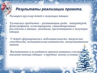 Результаты реализации проекта.
• Расширен кругозор детей о зимующих птицах.
• Улучшилась предметно – развивающая среда: литературой,
фотографиями, иллюстрациями, стихотворениями,
рассказами о птицах, загадками, презентациями о зимующих
птицах.
• У детей сформировалась любознательность, творческие
способности, познавательная активность, коммуникативные
навыки.
• Воспитанники и их родители приняли активное участие в
оказании помощи птицам в трудных зимних условиях.
 