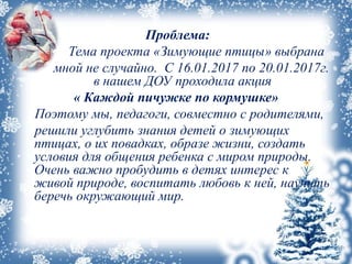 Проблема:
Тема проекта «Зимующие птицы» выбрана
мной не случайно. С 16.01.2017 по 20.01.2017г.
в нашем ДОУ проходила акция
« Каждой пичужке по кормушке»
Поэтому мы, педагоги, совместно с родителями,
решили углубить знания детей о зимующих
птицах, о их повадках, образе жизни, создать
условия для общения ребенка с миром природы.
Очень важно пробудить в детях интерес к
живой природе, воспитать любовь к ней, научить
беречь окружающий мир.
 