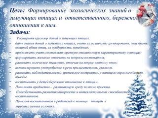 Цель: Формирование экологических знаний о
зимующих птицах и ответственного, бережного
отношения к ним.
Задачи:
• Расширить кругозор детей о зимующих птицах.
• дать знания детей о зимующих птицах, учить их различать, группировать, описывать
внешний облик птиц, их особенности, поведение;
• продолжать учить составлять краткую описательную характеристику о птицах;
• формировать желание отвечать на вопросы воспитателя;
• развивать логическое мышление, отвечая на вопрос «потому что»;
• активизировать употребление в речи прилагательных, глаголов.
• развивать наблюдательность, зрительное восприятие, с помощью взрослого делать
выводы.
• воспитывать у детей бережное отношение к птицам.
• Пополнить предметно - развивающую среду по теме проекта.
• Способствовать развитию творческих и интеллектуальных способностей
воспитанников.
• Привлечь воспитанников и родителей к помощи птицам в
трудных зимних условиях.
 