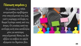 Πύκνωση κειμένου 3
Οι γυναίκες στις ΗΠΑ
αντιμετωπίζουν προβλήματα
στην επαγγελματική τους ζωή,
γιατί η κυρίαρχη αντίληψη τις
θεωρεί λιγότερο ικανές από τους
άντρες. Οι γυναίκες κατά την
αντίληψη αυτή είναι κατάλληλες
μόνο για κατώτερες
επαγγελματικές θέσεις και δεν
αξίζουν να ανέβουν σε υψηλά
αξιώματα του δημόσιου βίου.
 