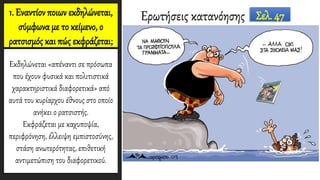 1. Εναντίον ποιων εκδηλώνεται,
σύμφωνα με το κείμενο, ο
ρατσισμός και πώς εκφράζεται;
Εκδηλώνεται «απέναντι σε πρόσωπα
που έχουν φυσικά και πολιτιστικά
χαρακτηριστικά διαφορετικά» από
αυτά του κυρίαρχου έθνους στο οποίο
ανήκει ο ρατσιστής.
Εκφράζεται με καχυποψία,
περιφρόνηση, έλλειψη εμπιστοσύνης,
στάση ανωτερότητας, επιθετική
αντιμετώπιση του διαφορετικού.
Ερωτήσεις κατανόησης Σελ. 47
 