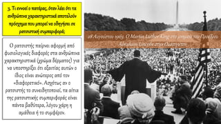 3. Τι εννοεί ο πατέρας, όταν λέει ότι τα
ανθρώπιναχαρακτηριστικάαποτελούν
πρόσχημα που μπορεί να οδηγήσει σε
ρατσιστική συμπεριφορά;
Ο ρατσιστής παίρνει αφορμή από
φυσιολογικές διαφορές στα ανθρώπινα
χαρακτηριστικά (χρώμα δέρματος) για
να υποστηρίξει ότι εξαιτίας αυτών ο
ίδιος είναι ανώτερος από τον
«διαφορετικό». Ασχέτως αν ο
ρατσιστής το συνειδητοποιεί, τα αίτια
της ρατσιστικής συμπεριφοράς είναι
πάντα βαθύτερα, λόγου χάρη η
αμάθεια ή το συμφέρον.
28 Αυγούστου 1963. Ο Martin Luther King στο μνημείο του Προέδρου
Abraham Lincoln στην Ουάσιγκτον.
 