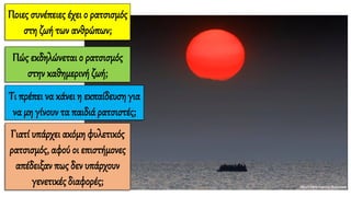 Ποιες συνέπειες έχει ο ρατσισμός
στη ζωή των ανθρώπων;
Τι πρέπει να κάνει η εκπαίδευση για
να μη γίνουν τα παιδιά ρατσιστές;
Πώς εκδηλώνεται ο ρατσισμός
στην καθημερινή ζωή;
Γιατί υπάρχει ακόμη φυλετικός
ρατσισμός, αφού οι επιστήμονες
απέδειξαν πως δεν υπάρχουν
γενετικές διαφορές;
 