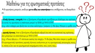 ◗ Οι ερωτήσεις μπορούν, ανάλογα με το είδος των απαντήσεων που επιδέχονται, να διακριθούν
σε:
• ολικής άγνοιας ή ανοιχτές όταν η ζητούμενη πληροφορία σχετίζεται με ολόκληρη την πρόταση.
Σε αυτές τις ερωτήσεις η απάντηση μπορεί να δοθεί με ΝΑΙ ή ΟΧΙ.
(π.χ. «Δεν υπάρχει μια φυλή που να είναι καλύτερη;» [κείμενο 1], Θα φας; Νίκησε η ομάδα σου;)
• μερικής άγνοιας, όταν η ζητούμενη πληροφορία αφορά ένα από τα συστατικά της πρότασης.
Δεν μπορούμε να απαντήσουμε με ΝΑΙ ή ΟΧΙ.
(π.χ. «Ποιος έφυγε;», «Τι πίστευαν εκείνη την εποχή;», Τι θα φας; Με πόσο νίκησε η ομάδα σου;)
Οι ερωτηματικές προτάσεις μερικής άγνοιας εισάγονται με τις ερωτηματικές αντωνυμίες ποιος,
τι, πόσος κ.λπ. και τα ερωτηματικά επιρρήματα πότε, πού, γιατί, πώς…
 
