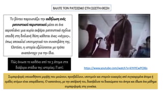 ΒΑΛΤΕ ΤΟΝ ΡΑΤΣΙΣΜΟ ΣΤΗ ΣΩΣΤΗ ΘΕΣΗ
Το βίντεο παρουσιάζει την εκδήλωση ενός
ρατσιστικού περιστατικού μέσα σε ένα
αεροπλάνο: μια κυρία εκφέρει ρατσιστικά σχόλια
επειδή στη διπλανή θέση κάθεται ένας «νέγρος»,
όπως αποκαλεί υποτιμητικά τον συνεπιβάτη της.
Ωστόσο, η ιστορία εξελίσσεται με τρόπο
αναπάντεχο για την ίδια.
Πώς ένιωσε το καθένα από τα 3 άτομα στα
διάφορα στάδια της ιστορίας; Γιατί;
Συμπεριφορές οποιασδήποτε μορφής που μειώνουν, προσβάλλουν, υποτιμούν και στερούν ευκαιρίες από συγκεκριμένα άτομα ή
ομάδες ατόμων είναι απαράδεκτες. Ο καπετάνιος, με την απόφασή του, διασφάλισε τα δικαιώματα του άντρα και έδωσε ένα μάθημα
συμπεριφοράς στη γυναίκα.
https://www.youtube.com/watch?v=kYHYCwPC06s
 