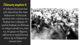 Πύκνωση κειμένου 8
Οι άνθρωποι βιολογικά είναι
πολύ περισσότερο ίδιοι παρά
διαφορετικοί. Η βιολογική
ομοιότητα είναι ο κανόνας και η
διαφορά είναι η εξαίρεση. Οι
μεγάλες διαφορές που βλέπουμε
να υπάρχουν μεταξύ τους, όπως
π.χ. στο χρώμα του δέρματος
οφείλονται σε περιβαλλοντικά
αίτια κι όχι σε διαφορετικό
γενετικό υλικό.
 