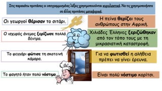 Στις παρακάτω προτάσεις οι υπογραμμισμένες λέξεις χρησιμοποιούνται κυριολεκτικά. Να τις χρησιμοποιήσετε
σε άλλες προτάσεις μεταφορικά.
Οι γεωργοί θέρισαν το σιτάρι.
Ο ισχυρός άνεμος ξερίζωσε πολλά
δέντρα.
Το φεγγάρι φώτισε τη σκοτεινή
κάμαρα.
Το φαγητό ήταν πολύ νόστιμο.
Η πείνα θερίζει τους
ανθρώπους στην Αφρική.
Χιλιάδες Έλληνες ξεριζώθηκαν
από τον τόπο τους με τη
μικρασιατική καταστροφή.
Για να φωτισθεί η αλήθεια
πρέπει να γίνει έρευνα.
Είναι πολύ νόστιμο κορίτσι.
 