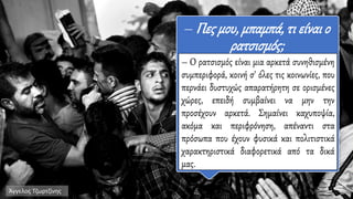 – Πες μου,μπαμπά, τι είναι ο
ρατσισμός;
– Ο ρατσισμός είναι μια αρκετά συνηθισμένη
συμπεριφορά, κοινή σ' όλες τις κοινωνίες, που
περνάει δυστυχώς απαρατήρητη σε ορισμένες
χώρες, επειδή συμβαίνει να μην την
προσέχουν αρκετά. Σημαίνει καχυποψία,
ακόμα και περιφρόνηση, απέναντι στα
πρόσωπα που έχουν φυσικά και πολιτιστικά
χαρακτηριστικά διαφορετικά από τα δικά
μας.
Άγγελος Τζωρτζίνης
 