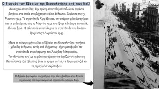 Δεκαοχτώ αποστολές. Την πρώτη αποστολή αποτελούσαν σαράντα
βαγόνια, στα οποία στοιβάχτηκαν 2.800 άνθρωποι. Ξεκίνησε στις 15
Μαρτίου 1943. Το στρατόπεδο Χιρς άδειασε, την επόμενη μέρα ξαναγέμισε
και τη μεθεπόμενη, στις 17 Μαρτίου 1943 που έφυγε η δεύτερη αποστολή,
άδειασε ξανά. Η τελευταία αποστολή για τα στρατόπεδα του θανάτου
έφυγε στις 7 Αυγούστου 1943.
Μέσα σε τέσσερις μήνες όλοι οι Εβραίοι της Θεσσαλονίκης -πενήντα
χιλιάδες άνθρωποι, εκτός από ελάχιστους- είχαν μεταφερθεί στο
στρατόπεδο συγκέντρωσης του Άουσβιτς-Μπιρκενάου.
Τον Αύγουστο του '43 τα μόνα που έμειναν να θυμίζουν ότι κάποτε η
Θεσσαλονίκη είχε Εβραίους ήταν τα έρημα σπίτια, τα έρημα μαγαζιά και
το ρημαγμένο νεκροταφείο.
Οι Εβραίοι φορτωμένοι τους μπόγους στην πλάτη βαδίζουν στην Εγνατία
πηγαίνοντας στο διαμετακομιστικό στρατόπεδο «Μπαρόν Χιρς».
 