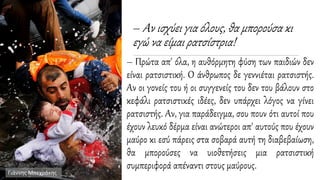 – Αν ισχύει για όλους, θα μπορούσα κι
εγώ να είμαι ρατσίστρια!
– Πρώτα απ' όλα, η αυθόρμητη φύση των παιδιών δεν
είναι ρατσιστική. Ο άνθρωπος δε γεννιέται ρατσιστής.
Αν οι γονείς του ή οι συγγενείς του δεν του βάλουν στο
κεφάλι ρατσιστικές ιδέες, δεν υπάρχει λόγος να γίνει
ρατσιστής. Αν, για παράδειγμα, σου πουν ότι αυτοί που
έχουν λευκό δέρμα είναι ανώτεροι απ' αυτούς που έχουν
μαύρο κι εσύ πάρεις στα σοβαρά αυτή τη διαβεβαίωση,
θα μπορούσες να υιοθετήσεις μια ρατσιστική
συμπεριφορά απέναντι στους μαύρους.
Γιάννης Μπεχράκης
 