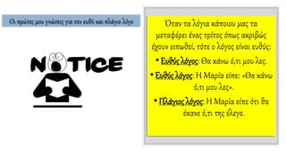 Όταν τα λόγια κάποιου μας τα
μεταφέρει ένας τρίτος όπως ακριβώς
έχουν ειπωθεί, τότε ο λόγος είναι ευθύς:
•Ευθύς λόγος: Θα κάνω ό,τι μου λες.
•Ευθύς λόγος: Η Μαρία είπε: «Θα κάνω
ό,τι μου λες».
•Πλάγιος λόγος: Η Μαρία είπε ότι θα
έκανε ό,τι της έλεγε.
Οι πρώτες μου γνώσεις για τον ευθύ και πλάγιο λόγο
 