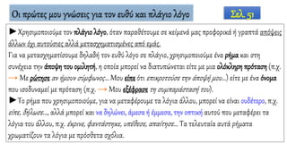 Οι πρώτες μου γνώσεις για τον ευθύ και πλάγιο λόγο
►Χρησιμοποιούμε τον πλάγιο λόγο, όταν παραθέτουμε σε κείμενά μας προφορικά ή γραπτά απόψεις
άλλων όχι αυτούσιες αλλά μετασχηματισμένες από εμάς.
Για να μετασχηματίσουμε δηλαδή τον ευθύ λόγο σε πλάγιο, χρησιμοποιούμε ένα ρήμα και στη
συνέχεια την άποψη του ομιλητή, η οποία μπορεί να διατυπώνεται είτε με μια ολόκληρη πρόταση (π.χ.
→ Με ρώτησε αν ήμουν σύμφωνος… Μου είπε ότι επικροτούσε την άποψή μου…) είτε με ένα όνομα
που ισοδυναμεί με πρόταση (π.χ. → Μου εξέφρασε τη συμπαράστασή του).
►Το ρήμα που χρησιμοποιούμε, για να μεταφέρουμε τα λόγια άλλου, μπορεί να είναι ουδέτερο, π.χ.
είπε, δήλωσε…, αλλά μπορεί και να δηλώνει, άμεσα ή έμμεσα, την οπτική αυτού που μεταφέρει τα
λόγια του άλλου, π.χ. έκρινε, φαντάστηκε, υπέθεσε, απαίτησε… Tα τελευταία αυτά ρήματα
χρωματίζουν τα λόγια με πρόσθετα σχόλια.
Σελ. 51
 