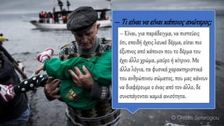 – Tι είναι να είναικάποιοςανώτερος;
– Είναι, για παράδειγμα, να πιστεύεις
ότι, επειδή έχεις λευκό δέρμα, είσαι πιο
έξυπνος από κάποιον που το δέρμα του
έχει άλλο χρώμα, μαύρο ή κίτρινο. Με
άλλα λόγια, τα φυσικά χαρακτηριστικά
του ανθρώπινου σώματος, που μας κάνουν
να διαφέρουμε ο ένας από τον άλλο, δε
συνεπάγονται καμιά ανισότητα.
 