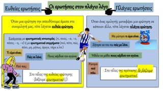 Οι ερωτήσεις στον πλάγιο λόγο
Όταν μια ερώτηση την απευθύνουμε άμεσα στο
συνομιλητή μας, τότε λέγεται ευθεία ερώτηση.
Εισάγονται με ερωτηματικέςαντωνυμίες, (τι, ποιος, –α, –ο,
πόσος, –η, –ο) ή με ερωτηματικά επιρρήματα (πού, πότε, πώς,
πόσο, μη, μήπως, άραγε, τάχα κ.λπ.)
Τι ώρα είναι;
Πώς σε λένε; Ποιος κέρδισε τον αγώνα;
Πού πας;
Στο τέλος της ευθείας ερώτησης
βάζουμε ερωτηματικό (;)
Ευθείες ερωτήσεις
Όταν ένας ομιλητής μεταφέρει μια ερώτηση σε
κάποιον άλλο, τότε λέγεται πλάγια ερώτηση.
Με ρώτησε τι ώρα είναι.
Ζήτησε να του πω πώς με λένε.
Ήθελε να μάθει ποιοςκέρδισετον αγώνα.
Ρώτησε
πού
πάω.
Στο τέλος της πρότασης δε βάζουμε
ερωτηματικό.
Πλάγιες ερωτήσεις
 