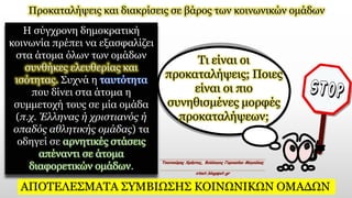 Προκαταλήψεις και διακρίσεις σε βάρος των κοινωνικών ομάδων
Η σύγχρονη δημοκρατική
κοινωνία πρέπει να εξασφαλίζει
στα άτομα όλων των ομάδων
συνθήκες ελευθερίας και
ισότητας. Συχνά η ταυτότητα
που δίνει στα άτομα η
συμμετοχή τους σε μία ομάδα
(π.χ. Έλληνας ή χριστιανός ή
οπαδός αθλητικής ομάδας) τα
οδηγεί σε αρνητικές στάσεις
απέναντι σε άτομα
διαφορετικών ομάδων.
Τι είναι οι
προκαταλήψεις; Ποιες
είναι οι πιο
συνηθισμένες μορφές
προκαταλήψεων;
ΑΠΟΤΕΛΕΣΜΑΤΑ ΣΥΜΒΙΩΣΗΣ ΚΟΙΝΩΝΙΚΩΝ ΟΜΑΔΩΝ
 