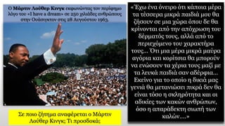 «Έχω ένα όνειρο ότι κάποια μέρα
τα τέσσερα μικρά παιδιά μου θα
ζήσουν σε μια χώρα όπου δε θα
κρίνονται από την απόχρωση του
δέρματός τους, αλλά από το
περιεχόμενο του χαρακτήρα
τους… Ότι μια μέρα μικρά μαύρα
αγόρια και κορίτσια θα μπορούν
να ενώσουν τα χέρια τους μαζί με
τα λευκά παιδιά σαν αδέρφια…
Εκείνο για το οποίο η δικιά μας
γενιά θα μετανιώσει πικρά δεν θα
είναι τόσο η σκληρότητα και οι
αδικίες των κακών ανθρώπων,
όσο η απαράδεκτη σιωπή των
καλών….»
Ο Μάρτιν Λούθερ Κινγκ εκφωνώντας τον περίφημο
λόγο του «I have a dream» σε 250 χιλιάδες ανθρώπους
στην Ουάσιγκτον στις 28 Αυγούστου 1963.
Σε ποιο ζήτημα αναφέρεται ο Μάρτιν
Λούθερ Κινγκ; Τι προσδοκά;
 